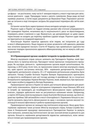 ЗВІТ GLOBAL INTEGRITY: Україна – 2011 (підсумки)

ця фраза – не роз’яснено, тому часто її  використовують у якості підстави для звіль-
нення довічного судді. Процедура також є  досить сумнівною. Вища рада юстиції
приймає рішення, а потім надає документи до Верховної Ради. Парламент розгля-
дає це питання в ході пленарних засідань без додаткової перевірки або звітів комі-
тетів.
    Останнім часом було зареєстровано кілька випадків нападів на суддів.
    Рішення судів в  Україні не  піддані впливу расової або етнічної упередженості.
Всі громадяни України, незалежно від їх  національності, раси чи  віросповідання,
отримують рівне ставлення в  суді. Вважається, що  дискримінація за  цими харак-
теристиками не входить до переліку проблем судової влади. Рішення судів також
не ґрунтуються на гендерній відмінності.
    Конституція України гарантує адвоката всім людям, які потрапили до  суду
в якості обвинуваченого. Якщо людина не може дозволити собі адвоката, держава
має оплатити юридичні послуги. Стаття 47 Кодексу про кримінальне судочинство
визначає порядок призначення адвоката обвинуваченому, які не можуть собі цьо-
го дозволити.

     VI-4 Правоохоронні органи: конфлікт інтересів та професіоналізм (54)
     Міністр внутрішніх справ сильно залежить від Президента України, який при-
значає його та прем’єр-міністра. Президент також призначає генерального проку-
рора. Як  наслідок, діяльність правоохоронних органів вкрай заполітизована. На-
приклад, в 2010 року після того, як призначили нового міністра внутрішніх справ,
всі, крім одного заступника міністра, 90% керівників департаментів, більшості
підрозділів центрального апарату, 24 з 27 керівників регіональних управлінь були
звільнені. Голову Служби безпеки України Валерія Хорошковського критикують
за  відсутність необхідного для цієї посади досвіду й  кваліфікації. Це  ж стосується
Генерального прокурора України Віктора Пшонки, який, вважається, був призначе-
ний через особисту відданість Віктору Януковичу.
     Правоохоронні органи в Україні не мають достатнього фінансування для реалі-
зації своїх повноважень. Щорічні асигнування покривають лише близько 40% всіх
їх  потреб. Це  призводить до  позабюджетного фінансування через «добровільні
внески», порядок здійснення яких не  регулюються належним чином. Наприклад,
у серпні 2010 року міністр внутрішніх справ Анатолій Могильов визнав, що його ві-
домство приймає 500 автомобілів в якості благодійності. Переважна більшість екс-
пертів визнають відсутність фінансування як одну з основних причин високої по-
літизації й низької ефективності роботи правоохоронних органів.
     Правоохоронні органи не захищені від політичного втручання. Вони дуже бага-
торівневі: керівники таких установ (Міністр внутрішніх справ, Голова Служби без-
пеки й  Генеральний прокурор) призначаються Президентом України та  можуть
бути звільнені, залежно від політичної волі. Це має значний вплив на діяльність цих
органів. Більшість керівників департаментів відомства замінюються, коли зміню-
ються голови цих правоохоронних органів.

42
 