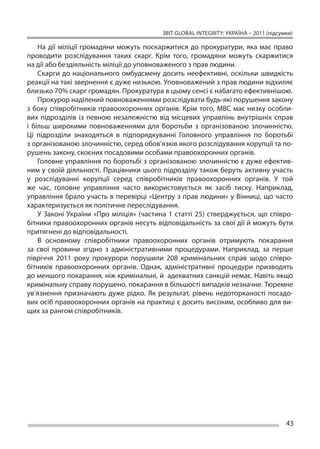 ЗВІТ GLOBAL INTEGRITY: Україна – 2011 (підсумки)

     На  дії міліції громадяни можуть поскаржитися до  прокуратури, яка має право
проводити розслідування таких скарг. Крім того, громадяни можуть скаржитися
на дії або бездіяльність міліції до уповноваженого з прав людини.
     Скарги до  національного омбудсмену досить неефективні, оскільки швидкість
реакції на такі звернення є дуже низькою. Уповноважений з прав людини відхиляє
близько 70% скарг громадян. Прокуратура в цьому сенсі є набагато ефективнішою.
     Прокурор наділений повноваженнями розслідувати будь-які порушення закону
з  боку співробітників правоохоронних органів. Крім того, МВС має низку особли-
вих підрозділів із  певною незалежністю від місцевих управлінь внутрішніх справ
і  більш широкими повноваженнями для боротьби з  організованою злочинністю.
Ці  підрозділи знаходяться в  підпорядкуванні Головного управління по  боротьбі
з організованою злочинністю, серед обов’язків якого розслідування корупції та по-
рушень закону, скоєних посадовими особами правоохоронних органів.
     Головне управління по боротьбі з організованою злочинністю є дуже ефектив-
ним у своїй діяльності. Працівники цього підрозділу також беруть активну участь
у  розслідуванні корупції серед співробітників правоохоронних органів. У  той
же  час, головне управління часто використовується як  засіб тиску. Наприклад,
управління брало участь в  перевірці «Центру з  прав людини» у  Вінниці, що  часто
характеризується як політичне переслідування.
     У  Законі України «Про міліція» (частина 1 статті 25) стверджується, що  співро-
бітники правоохоронних органів несуть відповідальність за свої дії й можуть бути
притягнені до відповідальності.
     В  основному співробітники правоохоронних органів отримують покарання
за  свої провини згідно з  адміністративними процедурами. Наприклад, за  перше
півріччя 2011 року прокурори порушили 208 кримінальних справ щодо співро-
бітників правоохоронних органів. Однак, адміністративні процедури призводять
до меншого покарання, ніж кримінальні, й  адекватних санкцій немає. Навіть якщо
кримінальну справу порушено, покарання в більшості випадків незначне. Тюремне
ув’язнення призначають дуже рідко. Як  результат, рівень недоторканості посадо-
вих осіб правоохоронних органів на практиці є досить високим, особливо для ви-
щих за рангом співробітників.




                                                                                        43
 