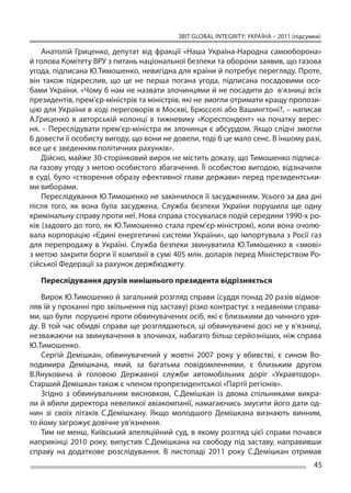 ЗВІТ GLOBAL INTEGRITY: Україна – 2011 (підсумки)

    Анатолій Гриценко, депутат від фракції «Наша Україна-Народна самооборона»
й голова Комітету ВРУ з питань національної безпеки та оборони заявив, що газова
угода, підписана Ю.Тимошенко, невигідна для країни й потребує перегляду. Проте,
він також підкреслив, що  це не  перша погана угода, підписана посадовими осо-
бами України. «Чому б нам не назвати злочинцями й не посадити до  в’язниці всіх
президентів, прем’єр-міністрів та міністрів, які не змогли отримати кращу пропози-
цію для України в ході переговорів в Москві, Брюсселі або Вашингтоні?, – написав
А.Гриценко в  авторській колонці в  тижневику «Кореспондент» на  початку верес-
ня. – Переслідувати прем’єр-міністра як злочинця є абсурдом. Якщо слідчі змогли
б довести її особисту вигоду, що вони не довели, тоді б це мало сенс. В іншому разі,
все це є зведенням політичних рахунків».
    Дійсно, майже 30-сторінковий вирок не містить доказу, що Тимошенко підписа-
ла газову угоду з метою особистого збагачення. Її особистою вигодою, відзначили
в суді, було «створення образу ефективної глави держави» перед президентськи-
ми виборами.
    Переслідування Ю.Тимошенко не закінчилося її засудженням. Усього за два дні
після того, як  вона була засуджена, Служба безпеки України порушила ще  одну
кримінальну справу проти неї. Нова справа стосувалася подій середини 1990-х ро-
ків (задовго до того, як Ю.Тимошенко стала прем’єр-міністром), коли вона очолю-
вала корпорацію «Єдині енергетичні системи України», що імпортувала з Росії газ
для перепродажу в  Україні. Служба безпеки звинуватила Ю.Тимошенко в  «змові»
з метою закрити борги її компанії в сумі 405 млн. доларів перед Міністерством Ро-
сійської Федерації за рахунок держбюджету.

   Переслідування друзів нинішнього президента відрізняється

    Вирок Ю.Тимошенко й загальний розгляд справи (суддя понад 20 разів відмов-
ляв їй у проханні про звільнення під заставу) різко контрастує з недавніми справа-
ми, що були порушені проти обвинувачених осіб, які є близькими до чинного уря-
ду. В той час обидві справи ще розглядаються, ці обвинувачені досі не у в’язниці,
незважаючи на звинувачення в злочинах, набагато більш серйозніших, ніж справа
Ю.Тимошенко.
    Сергій Демішкан, обвинувачений у  жовтні 2007 року у  вбивстві, є  сином Во-
лодимира Демішкана, який, за  багатьма повідомленнями, є  близьким другом
В.Януковича й  головою Державної служби автомобільних доріг «Укравтодор».
Старший Демішкан також є членом пропрезидентської «Партії регіонів».
    Згідно з  обвинувальним висновком, С.Демішкан із  двома спільниками викра-
ли й вбили директора невеликої авіакомпанії, намагаючись змусити його дати од-
нин зі  своїх літаків С.Демішкану. Якщо молодшого Демішкана визнають винним,
то йому загрожує довічне ув’язнення.
    Тим не менш, Київський апеляційний суд, в якому розгляд цієї справи почався
наприкінці 2010 року, випустив С.Демішкана на  свободу під заставу, направивши
справу на  додаткове розслідування. В  листопаді 2011 року С.Демішкан отримав
                                                                                       45
 