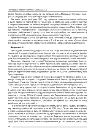 ЗВІТ GLOBAL INTEGRITY: Україна – 2011 (підсумки)

такого Кремль не робив навіть під час холодної війни. Президент Янукович вико-
ристав цю угоду для того, щоб переслідувати Тимошенко.
   Так звана судова реформа 2010 року призвела тільки до  монополізації влади
в руках правлячої партії. В той же час, нічого не зроблено, щоб запобігти корупції
й непрозорим схемам на найвищому рівні: резиденція «Межигір’я» належить пре-
зидентові Януковичу, скандальна діяльність міністра енергетики Юрія Бойка, який
був лобістом «РосУкрЕнерго» – непрозорої компанії-посередника, що на половину
належить російському Газпрому. Ці  та інші випадки набули широкого розголосу
в незалежних ЗМІ, але правоохоронні органи просто ігнорують їх.
   Правильно буде сказати, що  «ринкова ціна газу прив’язана до  європейського
рівня, який встановлюється щоквартально». В  той же  час, так звана «базова ціна»
для розрахунку виявилася надзвичайно високою й несправедливою для України.

    Рецензент 2:
    Тема є дуже актуальною для дискусії, що має місце, але більше щодо обмеження
демократії й монополізації політичної влади, ніж прозорості та корупції в Україні.
Як не дивно це може здатися, осудження Юлії Тимошенко можна розглядати як рух
у бік більшої прозорості та меншої корупції, але в дуже збочений спосіб, звичайно.
    По-перше, рішення суду у  справі Тимошенко формально відповідає букві за-
кону. Це рішення ґрунтується на статті Кримінального кодексу, яка сягає часів Ра-
дянського Союзу й не відповідає міжнародно визнаним нормам, але досі є чинною.
Закон суворий, закон поганий, закон застарів, але це закон. Це фундаментальний
принцип верховенства права, подобається це нам чи ні, але в цьому випадку його
було дотримано.
    По-друге, вирок Юлії Тимошенко можна розглядати як  показник «рівного за-
хисту» закону або, краще сказати, рівної беззахисності. Раніше судові правила були
проблемою тільки для простих людей, тепер всі стали однаково вразливими перед
ними, немає значення, наскільки впливовими, заможними й популярними ви є.
    З  точки зору прозорості та  корупції справа Тимошенко не  дуже актуальна.
В  цьому сенсі дана справа не  дуже відрізняється від випадків сотень тисяч інших
українців, які були помилково засуджені корумпованими й залежними судами, по-
чинаючи з  початку 1990-х. Судовий процес над Тимошенко не  робить українську
судову систему менш прозорою й  більш корумпованою, ніж це  було раніше. Він
тільки перетнув «лінію видимості», зробивши цей сумний факт відомим не  лише
українцям, а й для решти світу.
     Значний поступ, про який не згадано в статті, це так звана «судова реформа»,
яку схвалив український парламент у  липні 2010 року. Судова система в  цілому
й судді, зокрема, ніколи не були по-справжньому незалежними в Україні, але ця ре-
форма зробила їх  ще більш залежними від президента та  парламенту. В  нинішніх
політичних умовах це  означає, що  президент Янукович, маючи слухняну парла-
ментську більшість, монополізує контроль над всією судовою системою. Не те, щоб
судді були більш чесними й  менш корумпованими до  цієї реформи, однак, тоді,

48
 