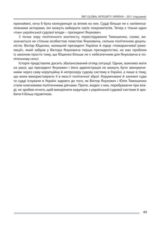 ЗВІТ GLOBAL INTEGRITY: Україна – 2011 (підсумки)

принаймні, хоча б була конкуренція за вплив на них. Судді більше не є напівнеза-
лежними акторами, які можуть вибирати своїх покровителів. Тепер є  тільки один
«пан» української судової влади – президент Янукович.
    З  точки зору політичного контексту, переслідування Тимошенко, схоже, ви-
значається не стільки особистою помстою Януковича, скільки політичною доціль-
ністю. Віктор Ющенко, колишній президент України й  лідер «помаранчевої рево-
люції», який забрав у  Віктора Януковича перше президентство, не  має проблем
із законом просто тому, що Ющенко більше не є небезпечним для Януковича в по-
літичному сенсі.
    Історія представляє досить збалансований огляд ситуації. Однак, важливо мати
на  увазі, що  президент Янукович і  його адміністрація не  можуть бути звинуваче-
ними через саму корупційну й непрозору судову систему в Україні, а лише в тому,
що вони використовують її в якості політичної зброї. Корумповані й залежні суди
та  судді існували в  Україні задовго до  того, як  Віктор Янукович і  Юлія Тимошенко
стали ключовими політичними діячами. Проте, жоден з них, перебуваючи при вла-
ді, не зробив нічого, щоб викорінити корупцію з української судової системи й зро-
бити її більш підзвітною.




                                                                                        49
 