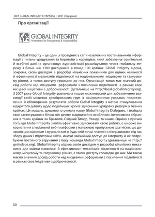 ЗВІТ GLOBAL INTEGRITY: Україна – 2011 (підсумки)

     Про організації




    Global Integrity – це один з провідних у світі незалежних постачальників інфор-
мації з  питань урядування та  боротьби з  корупцією, який забезпечує оригінальні
й  всебічні дані та  організовує журналістські розслідування через глобальну ме-
режу з  більш ніж 1300 дослідників в  понад 100 країнах. Global Integrity відома,
зокрема, своїм досвідом в  розробці кількісних показників для оцінки наявності
й  ефективності механізмів підзвітності на  національному, місцевому та  галузево-
му рівнях, а  також доступу громадян до  них. Організація також має значний до-
свід роботи над місцевими реформами з  посилення підзвітності в  рамках своє
місцевої ініціативи з  доброчесності (детальніше на  http://local.globalintegrity.org).
З 2007 року Global Integrity розпочала пошук можливостей для забезпечення вза-
ємодії своїх місцевих дослідницьких груп із  національними урядами, представ-
лення й  обговорення результатів роботи Global Integrity з  метою стимулювання
відкритого діалогу щодо подальших кроків здійснення урядових реформ у певних
країнах. Ця модель, зрештою, отримала назву Global Integrity Dialogues, і знайшла
своє застосування в більш ніж десяти надзвичайно особливих, інтенсивних зібран-
нях в таких країнах як Бразилія, Східний Тимор, Уганда та інших. Однією з причин
того, що Global Integrity змогла ефективно здійснювати свою роботу, є широке ви-
користання спеціальної веб-платформи з належною пропускною здатністю, що до-
зволяє дослідникам і журналістам в будь-якій точці планети співпрацювати під час
збору даних і підготовки звітів, маючи звичайний доступ до Інтернету й не потре-
буючи постійного втручання з боку команди Global Integrity (детальніше на http://
getindaba.org). Global Integrity відома своїм досвідом у розробці кількісних показ-
ників для оцінки наявності й  ефективності механізмів підзвітності на  національ-
ному, місцевому та галузевому рівнях, а також доступу громадян до них. Ми також
маємо значний досвід роботи над місцевими реформами з посилення підзвітності
в рамках своє ініціативи з доброчесності.




50
 