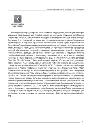 ЗВІТ GLOBAL INTEGRITY: Україна – 2011 (підсумки)




    Антикорупційна рада України є незалежною, неурядовою, неприбутковою гро-
мадською організацією, що  спеціалізується на  питаннях сприяння запобіганню
та  протидії корупції, забезпечення прозорості й  відкритості влади, виховання до-
брочесності у  суспільстві. Це  осередок суспільного діалогу, взаємної підтримки,
нестандартних і  водночас практично орієнтованих рішень щодо вирішення гло-
бальної проблеми усунення корупційних проявів за допомогою поєднання зусиль
влади, бізнесу та громадянського суспільства. Це професійна команда однодумців
– людей з бездоганною репутацією, активною громадянською позицією й різнома-
нітним життєвим досвідом, об’єднаних навколо ідеї боротьби із корупцією з метою
реалізації спільної діяльності в  напрямку подолання цього негативного, ганебно-
го явища в  нашій державі. Антикорупційна рада є  членом Глобального договору
ООН (UN Global Compact), інтернаціональної мережі «Громадянське суспільство
проти корупції» (Civil Society Against Corruption Network), входить до складу міжна-
родної антикорупційної Коаліції КООНПК (UNCAC Coalition) та є партнером із впро-
вадження в  Україні глобальної ініціативи «Партнерство «Відкритий Уряд» (Open
Government Partnership). На національному рівні Антикорупційна рада співпрацює
з Комітетами Верховної Ради з питань боротьби із організованою злочинністю і ко-
рупцією та  з питань свободи слова й  інформації, центральними та  місцевими ор-
ганами виконавчої влади, органами місцевого самоврядування, навчальними за-
кладами, громадськими організаціями та іншими об’єднаннями громадян в частині
практичної реалізації антикорупційного законодавства й Національної антикоруп-
ційної стратегії України на  2011–2015 рр. На  міжнародному рівні Антикорупційна
рада співпрацює з  недержавними організаціями антикорупційного спрямування
таких країн як Велика Британія, США, Швейцарія, Норвегія, Румунія, Польща та Гру-
зія. Більше можна дізнатися за  цим посиланням – http://www.transparentukraine.
org.




                                                                                       51
 