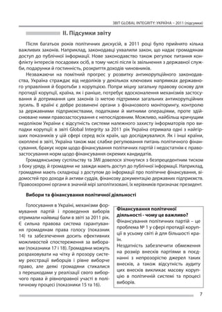 ЗВІТ GLOBAL INTEGRITY: Україна – 2011 (підсумки)

                    ІІ. Підсумки звіту
    Після багатьох років політичних дискусій, в  2011 році було прийнято кілька
важливих законів. Наприклад, законодавці ухвалили закон, що надає громадянам
доступ до  публічної інформації. Нове законодавство також регулює питання кон-
флікту інтересів посадових осіб, в тому числі після їх звільнення з державної служ-
би, подарунки й гостинність, розкриття доходів чиновників.
    Незважаючи на  помітний прогрес у  розвитку антикорупційного законодав-
ства, Україна страждає від недоліків у  декількох ключових напрямках державно-
го управління й боротьби з корупцією. Попри міцну загальну правову основу для
протидії корупції, країна, як і раніше, потребує вдосконалення механізмів застосу-
вання й  дотримання цих законів із  метою підтримки загальних антикорупційних
зусиль. В  країні є  добре розвинені органи з  фінансового моніторингу, контролю
за  державними підприємствами, податками й  митними операціями, проте здій-
снюване ними правозастосування є непослідовним. Можливо, найбільш кричущим
недоліком України є відсутність системи належного захисту інформаторів про ви-
падки корупції: в  звіті Global Integrity за  2011 рік Україна отримала одні з  найгір-
ших показників у  цій сфері серед всіх країн, що  досліджувалися. Як  і інші країни,
охоплені в звіті, Україна також має слабке регулювання питань політичного фінан-
сування, бракує норм щодо фінансування політичних партій і недостатнім є право-
застосування норм щодо фінансування окремих кандидатів.
    Громадянському суспільству та ЗМІ довелося зіткнутися з безпрецедентним тиском
з боку уряду, й громадяни не завжди мають доступ до публічної інформації. Наприклад,
громадяни мають складнощі з доступом до інформації про політичне фінансування, ві-
домостей про доходи й активи суддів, фінансову документацію державних підприємств.
Правоохоронні органи в значній мірі заполітизовані, їх керівників призначає президент.

   Вибори та фінансуван­ я політичної діяльності
                       н

    Голосування в Україні, механізми фор-
мування партій і  проведення виборів           Фінансуван­ я політичної
                                                            н
отримали найвищі бали в звіті за 2011 рік.     діяльності - чому це важливо?
Є  сильна правова система гарантуван-          Фінансування політичних партій – це
ня громадянам права голосу (показник           проблема № 1 у сфері протидії коруп-
14) та  забезпечення досить ефективних         ції в усьому світі й для більшості кра-
можливостей спостереження за  вибора-          їн.
ми (показники 17 і 18). Громадяни можуть       Нездатність забезпечити обмеження
розраховувати на  чітку й  прозору систе-      на розмір внесків партіями в поєд-
му реєстрації виборців і  рівне виборче        нанні з непрозорістю джерел таких
право, але деякі громадяни стикалися           внесків, а також відсутність аудиту
з  перешкодами у  реалізації свого вибор-      цих внесків викликає масову коруп-
чого права й  рівноправної участі в  полі-     цію в політичній системі та процесі
тичному процесі (показники 15 та 16).          виборів.

                                                                                           7
 