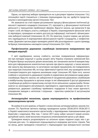 ЗВІТ GLOBAL INTEGRITY: Україна – 2011 (підсумки)

    Однак, на практиці вибори проводяться не в регулярні терміни (показник 15с),
опозиційні партії стикаються з  певними перешкодами під час здобуття представ-
ництва в законодавчому органі (показник 16е).
    Не зважаючи на сталі норми регулювання процесу фінансуван­ я політичної­ ді-
                                                                  н
яльності окремого кандидата (показник 21), прозорість у фінансуван­ і політичної­
                                                                      н
діяльності є  принципово проблемної сферою. Відсутні закони, що  вимагали б  від
сторін і осіб, які беруть участь у виборах в Україні, оприлюднювати фінансові звіти
й, відповідно, громадяни не мають доступу до інформації, пов’язаної з фінансуван-
ням виборчої кампанії (показники 24, 25). На практиці, існуючі норми, що регулю-
ють індивідуальне й корпоративне фінансування партій і кандидатів, є неефектив-
ними. Державні органи рідко проводять ревізії або розслідування з цього приводу,
їм бракує повноважень накладати санкції (показники 22e і 23d).

  Професіоналізм державних службовців (включаючи повідомлення про
випадки корупції)

   У  звіті відображено значну слабкість системи повідомлення інформатора-
ми про випадки корупції: в  цьому розділі звіту Україна отримала найнижчий бал.
В Україні бракує внутрішніх дієвих механізмів, які чиновники могли б використову-
вати для інформування компетентних органів про факти корупції, а також механіз-
мів захисту від звинувачень та негативних наслідків працівників, які повідомляють
про корупцію (показник 48), не існує ефективної гарячої лінії, яку громадяни могли
б використовувати для подання анонімним скарг (показник 49). Крім того, значно
слабкою є незалежність державної служби й нормативне регулювання щодо держ-
службовців. Відсутні закони, які забороняли б засудженим державних службовцям
в майбутньому працювати в органах влади та які обмежували б доступ державних
службовців до роботи в приватному секторі після звільнення з держслужби. Незва-
жаючи на законодавче регулювання, відповідність задекларованих доходів не пе-
ревіряється, державні службовці приймають подарунки й  інші знаки вдячності,
поширеним явищем є  непотизм і  патронаж – практика кумівства й  заступництва
(показник 46).

  Антикорупційні механізми, судова неупередженість та  професіоналізм
правоохоронних органів

    Як майже й в усіх країнах, в Україні є низка якісних антикорупційних законів (по-
казник 73). Протягом звітного періоду проведення оцінки (30.06.2010–30.06.2011)
в Україні намагалися визначити орган/особу з відповідними повноваженнями для
боротьби з  корупцією. Між тим, 1 липня 2011 року набув чинності новий антико-
рупційний закон, який визначив спеціально уповноважений орган у цій сфері.
    Громадяни можуть розраховувати на  загальне право подання скарг, яке є  до-
ступним для них, і їх звернення опрацьовуються впродовж достатніх строків. Тим
не  менш, деякі громадяни стикаються з  перешкодами при використанні системи

8
 