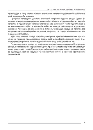 ЗВІТ GLOBAL INTEGRITY: Україна – 2011 (підсумки)

правосуддя, в  тому числі в  частині отримання належного державного захисника,
який відповідав би вимогам.
    Прогресу потребують декілька основних напрямків судової влади. Судові рі-
шення в кримінальних справах не завжди відповідають нормам прийнятих законів,
зокрема, в  судах першої інстанції (показник 78). Виконання таких судових рішень
як  накладення штрафів і  конфіскація майна не  завжди забезпечується державою
(показник 79). Іншим занепокоєнням є питання, чи захищені судді від політичного
втручання як в частині прийняття рішень у справах, так і щодо звільнення з посади
(індикатори 80b і 80d).
    Крім того, значний поступ потрібен у створенні ефективних механізмів призна-
чення на  посади в  правоохоронні органи осіб за  професійними критеріями й  за-
хисту правоохоронних органів від політичного втручання (показник 83).
    Громадяни мають доступ до незалежного механізму оскарження дій правоохо-
ронців, а правоохоронні органи володіють правом самостійно розпочати розсліду-
вання щодо своїх співробітників. Але такі механізми притягнення правоохоронців
до  відповідальності за  корупцію чи  неправильні вчинки є  відносно ефективними
(показник 84).




                                                                                       9
 