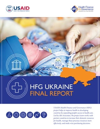USAID’s Health Finance and Governance (HFG)
project helps to improve health in developing
countries by expanding people’s access to health care.
Led by Abt Associates, the project team works with
partner countries to increase their domestic resources
for health, manage those precious resources more
effectively, and make wise purchasing decisions.
HFG UKRAINE
FINAL REPORT @HFG.ImagebyOlivierLeBlanc
 
