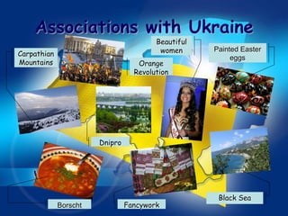 Associations with Ukraine
                                        Beautiful
Carpathian                               women      Painted Easter
                                                         eggs
Mountains                          Orange
                                  Revolution




                       Dnipro




                                                     Black Sea
             Borscht            Fancywork
 