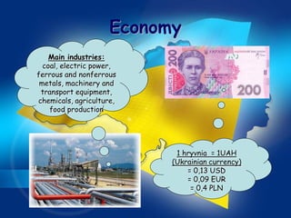 Economy
    Main industries:
  coal, electric power,
ferrous and nonferrous
 metals, machinery and
 transport equipment,
chemicals, agriculture,
    food production




                            1 hryvnia = 1UAH
                           (Ukrainian currency)
                               = 0,13 USD
                               = 0,09 EUR
                                = 0,4 PLN
 