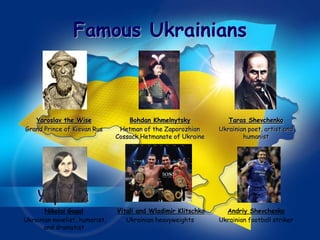 Famous Ukrainians



   Yaroslav the Wise                Bohdan Khmelnytsky             Taras Shevchenko
Grand Prince of Kievan Rus       Hetman of the Zaporozhian      Ukrainian poet, artist and
                                Cossack Hetmanate of Ukraine            humanist




       Nikolai Gogol            Vitali and Wladimir Klitschko     Andriy Shevchenko
Ukrainian novelist, humorist,      Ukrainian heavyweights       Ukrainian football striker
       and dramatist
 