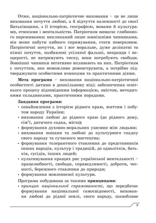 Отже, національно-патріотичне виховання – це не лише
виховання почуття любові, а й відчуття належності до своєї
Батьківщини, з її історією, географією, мовами й культура-
ми, етносами і ментальністю. Патріотизм вимагає глибинно-
го переживання; викликаний лише зовнішніми чинниками,
він може набути хибного спрямування, стати поверховим.
Патріотичні почуття, як і все моральне, дуже делікатні та
ніжні почуття, позбавлені усілякої фальші, неправди і не-
щирості, не витримують тиску, вони потребують свободи.
Зовнішні чинники негативно впливають на них. Патріотизм
є почуттям, яке неможливо демонструвати, а потрібно під-
тверджувати особистими вчинками та практичними діями.
Мета програми – виховання національно-патріотичної
особистості дитини в дошкільному віці; забезпечення освіт­
нього процесу відповідними інформацією, змістом, методич-
ними складниками, практичними порадами.
Завдання програми:
y
y ознайомлення з історією рідного краю, життям і побу-
том народу України;
y
y виховання любові до рідного краю (до рідного дому,
сім’ї, дитячого садка, міста);
y
y формування духовно-моральних узаємин між людьми;
y
y виховання пошани та любові до культурного спадку
свого народу та сучасного мистецтва;
y
y формування толерантного ставлення до представників
інших народів, культур і традицій, до однолітків, бать-
ків, сусідів, інших людей;
y
y культивування кращих рис української ментальності –
працелюбності, свободи, справедливості, доброти, чес-
ності, бережного ставлення до природи;
y
y формування мовленнєвої культури.
Програма побудована за такими принципами:
y
y принцип національної спрямованості, що передбачає
формування національної самосвідомості, вихован-
ня любові до рідної землі, свого народу, шанобливе
9
 