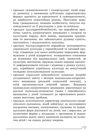 y
y принцип самоактивності і саморегуляції, який спри-
яє розвитку у вихованця суб’єктних характеристик;
формує здатність до критичності й самокритичності,
до прийняття самостійних рішень. Поступово виро-
бляє громадянську позицію особистості, почуття від-
повідальності за її реалізацію у діях та вчинках;
y
y принцип культуровідповідності, що передбачає орга-
нічну єдність патріотичного виховання з історією та
культурою народу, його мовою, народними традиці-
ями та звичаями, які забезпечують духовну єдність,
наступність і спадкоємність поколінь;
y
y принцип полікультурності передбачає інтегрованість
української культури у європейський та світовий про-
стір, створення для цього необхідних передумов: фор-
мування у дітей відкритості, толерантного ставлення
до відмінних від національних ідей, цінностей, до
культури, мистецтва, вірувань інших народів; здатнос-
ті диференціювати спільне і відмінне у різних культу-
рах, сприймати українську культуру як невід’ємний
складник загальнолюдської культури;
y
y принцип соціальної відповідності зумовлює потре­
бу
узгодженості змісту і методів національно-патріотич­
ного виховання реальній соціальній ситуації, в
якій організовується освітній процес. Завдання
національно-патріотичного виховання зорієнтовані на
реальні соціально-економічні умови і передбачають
виховання у дітей готовності до ефективного розв’я­
зання життєвих проблем;
y
y принцип колективного характеру національно-патрі­
отичного виховання, який зобов’язує до послідовного
поєднання масових, колективних, групових та індиві-
дуальних форм діяльності як дітей, так і дорослих, де
колективні форми у поєднанні з груповими й індиві-
дуальними дають змогу одночасно впливати на колек-
тив дітей і на кожну дитину зокрема.
11
 