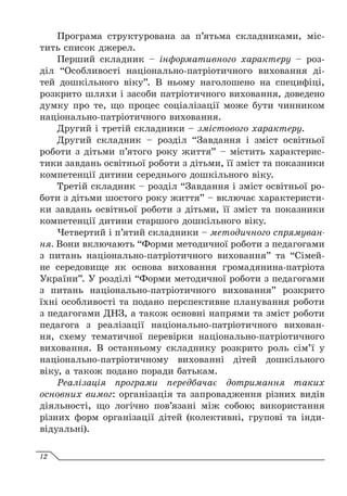 Програма структурована за п’ятьма складниками, міс-
тить список джерел.
Перший складник – інформативного характеру – роз-
діл “Особливості національно-патріотичного виховання ді-
тей дошкільного віку”. В ньому наголошено на специфіці,
розкрито шляхи і засоби патріотичного виховання, доведено
думку про те, що процес соціалізації може бути чинником
національно-патріотичного виховання.
Другий і третій складники – змістового характеру.
Другий складник – розділ “Завдання і зміст освітньої
роботи з дітьми п’ятого року життя” – містить характерис-
тики завдань освітньої роботи з дітьми, її зміст та показники
компетенції дитини середнього дошкільного віку.
Третій складник – розділ “Завдання і зміст освітньої ро-
боти з дітьми шостого року життя” – включає характеристи-
ки завдань освітньої роботи з дітьми, її зміст та показники
компетенції дитини старшого дошкільного віку.
Четвертий і п’ятий складники – методичного спрямуван-
ня. Вони включають “Форми методичної роботи з педагогами
з питань національно-патріотичного виховання” та “Сімей-
не середовище як основа виховання громадянина-патріота
України”. У розділі “Форми методичної роботи з педагогами
з питань національно-патріотичного виховання” розкрито
їхні особливості та подано перспективне планування роботи
з педагогами ДНЗ, а також основні напрями та зміст роботи
педагога з реалізації національно-патріотичного вихован-
ня, схему тематичної перевірки національно-патріотичного
виховання. В останньому складнику розкрито роль сім’ї у
національно-патріотичному вихованні дітей дошкільного
віку, а також подано поради батькам.
Реалізація програми передбачає дотримання таких
основних вимог: організація та запровадження різних видів
діяльності, що логічно пов’язані між собою; використання
різних форм організації дітей (колективні, групові та інди-
відуальні).
12
 