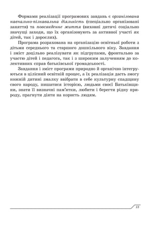 Формами реалізації програмових завдань є організована
навчально-пізнавальна діяльність (спеціально організовані
заняття) та повсякденне життя (виховні дитячі соціально
значущі заходи, що їх організовують за активної участі як
дітей, так і дорослих).
Програма розрахована на організацію освітньої роботи з
дітьми середнього та старшого дошкільного віку. Завдання
і зміст доцільно реалізувати як підгрупами, фронтально за
участю дітей і педагога, так і з широким залученням до ко-
лективних справ батьківської громадськості.
Завдання і зміст програми природно й органічно інтегру-
ються в цілісний освітній процес, а їх реалізація дасть змогу
кожній дитині змалку ввібрати в себе культурну спадщину
свого народу, пишатися історією, людьми своєї Батьківщи-
ни, знати її визначні пам’ятки, любити і берегти рідну при-
роду, прагнути діяти на користь людям.
13
 