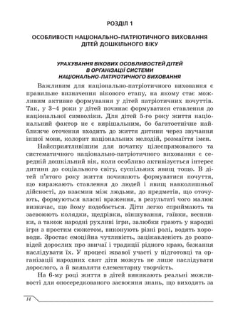 РОЗДІЛ 1
ОСОБЛИВОСТІ НАЦІОНАЛЬНО-ПАТРІОТИЧНОГО ВИХОВАННЯ
ДІТЕЙ ДОШКІЛЬНОГО ВІКУ
УРАХУВАННЯ ВІКОВИХ ОСОБЛИВОСТЕЙ ДІТЕЙ
В ОРГАНІЗАЦІЇ СИСТЕМИ
НАЦІОНАЛЬНО-ПАТРІОТИЧНОГО ВИХОВАННЯ
Важливим для національно-патріотичного виховання є
правильне визначення вікового етапу, на якому стає мож-
ливим активне формування у дітей патріотичних почуттів.
Так, у 3–4 роки у дітей починає формуватися ставлення до
національної символіки. Для дітей 5-го року життя націо-
нальний фактор не є вирішальним, бо багатоетнічне най-
ближче оточення входить до життя дитини через звучання
іншої мови, колорит національних мелодій, розмаїття імен.
Найсприятливішим для початку цілеспрямованого та
систематичного національно-патріотичного виховання є се-
редній дошкільний вік, коли особливо активізується інтерес
дитини до соціального світу, суспільних явищ тощо. В  ді-
тей п’ятого року життя починають формуватися почуття,
що виражають ставлення до людей і явищ навколишньої
дійсності, до взаємин між людьми, до предметів, що оточу-
ють, формуються власні враження, в результаті чого малюк
визначає, що йому подобається. Діти легко сприймають та
засвоюють колядки, щедрівки, віншування, гаївки, веснян-
ки, а також народні рухливі ігри, залюбки грають у народні
ігри з простим сюжетом, виконують різні ролі, водять хоро-
води. Зростає емоційна чутливість, зацікавленість до розпо-
відей дорослих про звичаї і традиції рідного краю, бажання
наслідувати їх. У процесі жвавої участі у підготовці та ор-
ганізації народних свят діти можуть не лише наслідувати
дорослого, а й виявляти елементарну творчість.
На 6-му році життя в дітей виникають реальні можли-
вості для опосередкованого засвоєння знань, що виходять за
14
 