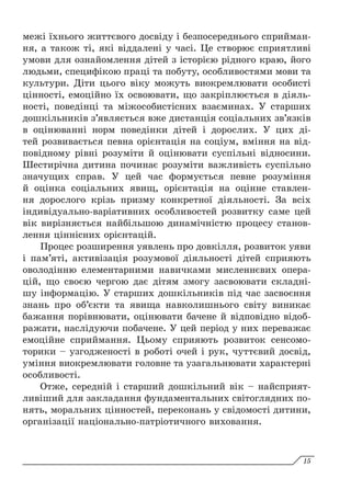 межі їхнього життєвого досвіду і безпосереднього сприйман-
ня, а також ті, які віддалені у часі. Це створює сприятливі
умови для ознайомлення дітей з історією рідного краю, його
людьми, специфікою праці та побуту, особливостями мови та
культури. Діти цього віку можуть виокремлювати особисті
цінності, емоційно їх освоювати, що закріплюється в діяль-
ності, поведінці та міжособистісних взаєминах. У старших
дошкільників з’являється вже дистанція соціальних зв’язків
в оцінюванні норм поведінки дітей і дорослих. У  цих ді-
тей розвивається певна орієнтація на соціум, вміння на від-
повідному рівні розуміти й оцінювати суспільні відносини.
Шестирічна дитина починає розуміти важливість суспільно
значущих справ. У цей час формується певне розуміння
й оцінка соціальних явищ, орієнтація на оцінне ставлен-
ня дорослого крізь призму конкретної діяльності. За всіх
індивідуально-варіативних особливостей розвитку саме цей
вік вирізняється найбільшою динамічністю процесу станов-
лення ціннісних орієнтацій.
Процес розширення уявлень про довкілля, розвиток уяви
і пам’яті, активізація розумової діяльності дітей сприяють
оволодінню елементарними навичками мисленнєвих опера-
цій, що своєю чергою дає дітям змогу засвоювати складні-
шу інформацію. У старших дошкільників під час засвоєння
знань про об’єкти та явища навколишнього світу виникає
бажання порівнювати, оцінювати бачене й відповідно відоб­
ражати, наслідуючи побачене. У цей період у них переважає
емоційне сприймання. Цьому сприяють розвиток сенсомо-
торики – узгодженості в роботі очей і рук, чуттєвий досвід,
уміння виокремлювати головне та узагальнювати характерні
особливості.
Отже, середній і старший дошкільний вік – найсприят-
ливіший для закладання фундаментальних світоглядних по-
нять, моральних цінностей, переконань у свідомості дитини,
організації національно-патріотичного виховання.
15
 
