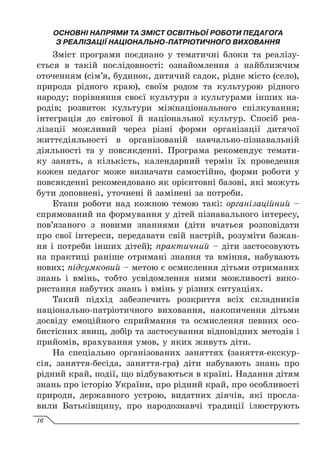 ОСНОВНІ НАПРЯМИ ТА ЗМІСТ ОСВІТНЬОЇ РОБОТИ ПЕДАГОГА
З РЕАЛІЗАЦІЇ НАЦІОНАЛЬНО-ПАТРІОТИЧНОГО ВИХОВАННЯ
Зміст програми поєднано у тематичні блоки та реалізу-
ється в такій послідовності: ознайомлення з найближчим
оточенням (сім’я, будинок, дитячий садок, рідне місто (село),
природа рідного краю), своїм родом та культурою рідного
народу; порівняння своєї культури з культурами інших на-
родів; розвиток культури міжнаціонального спілкування;
інтеграція до світової й національної культур. Спосіб реа-
лізації можливий через різні форми організації дитячої
життєдіяльності в організованій навчально-пізнавальній
діяльності та у повсякденні. Програма рекомендує темати-
ку занять, а кількість, календарний термін їх проведення
кожен педагог може визначати самостійно, форми роботи у
повсякденні рекомендовано як орієнтовні базові, які можуть
бути доповнені, уточнені й замінені за потреби.
Етапи роботи над кожною темою такі: організаційний –
спрямований на формування у дітей пізнавального інтересу,
пов’язаного з новими знаннями (діти вчаться розповідати
про свої інтереси, передавати свій настрій, розуміти бажан-
ня і потреби інших дітей); практичний – діти застосовують
на практиці раніше отримані знання та вміння, набувають
нових; підсумковий – метою є осмислення дітьми отриманих
знань і вмінь, тобто усвідомлення ними можливості вико-
ристання набутих знань і вмінь у різних ситуаціях.
Такий підхід забезпечить розкриття всіх складників
національно-патріотичного виховання, накопичення дітьми
досвіду емоційного сприймання та осмислення певних осо-
бистісних явищ, добір та застосування відповідних методів і
прийомів, врахування умов, у яких живуть діти.
На спеціально організованих заняттях (заняття-екскур­
сія, заняття-бесіда, заняття-гра) діти набувають знань про
рідний край, події, що відбуваються в країні. Надання дітям
знань про історію України, про рідний край, про особливості
природи, державного устрою, видатних діячів, які просла-
вили Батьківщину, про народознавчі традиції ілюструють
16
 