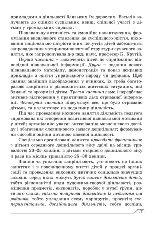 прикладами з діяльності близьких їм дорослих. Батьків за-
лучають до оцінки суспільних явищ, спільної участі з ді-
тьми у громадських справах.
Пізнавальну активність та емоційне навантаження, фор-
мування визначеного ставлення до суспільного життя, вихо-
вання національно-патріотичних почуттів дітей забезпечить
запровадження чотирикомпонентної структури сучасного за-
няття, яке запропонувала д-р пед. наук, професор К. Крутій.
Перша частина – заохочення дітей до сприймання від-
повідної пізнавальної інформації. Друга – подання нового
пізнавального матеріалу, демонстрація та показ яскравих
прикладів з життя українського народу чи держави. Щоб
знання знайшли відображення у вчинках, їх треба багато-
разово закріпити в різноманітних життєвих ситуаціях, які
близькі та зрозумілі дітям. Третя частина саме і передбачає
активне відтворення у практичних діях отриманої інформа-
ції. Четверта частина підсумовує все, що було отримано
дітьми, та налаштовує на подальшу діяльність.
Під час проведення кожного заняття діяльність педагога
спрямована на: створення позитивної пізнавальної мотивації
у дітей; організацію уваги; активізацію мовленнєвого досві-
ду і збагачення словникового запасу дошкільнят; формуван-
ня способів оцінки дитиною власної діяльності.
Спеціально організовані заняття проводять фронтально:
з дітьми середнього дошкільного віку двічі на місяць три-
валістю 20–25 хвилин, з дітьми старшого дошкільного віку
4 рази на місяць тривалістю 25–30 хвилин.
Знання та уявлення закріплюють, уточнюють на інших
заняттях і в повсякденному житті дітей у процесі органі-
зації та проведення виховних дитячих соціально значущих
заходів, серед яких можуть бути: власне діяльність дітей,
тобто різноманітні види художньо-творчої діяльності, роз-
міщення предметів, експонатів, поробок у музеї групи, ди-
тячого садка; спільна пошукова діяльність із педагогом та
родиною, тобто укладання схем, маршрутів, проектів; екс-
периментальна, дослідницька діяльність, тобто досліди,
17
 