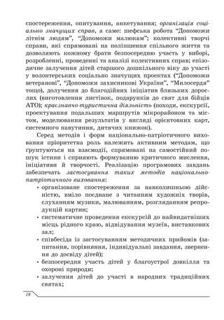 спостереження, опитування, анкетування; організація соці-
ально значущих справ, а саме: шефська робота “Допоможи
літнім людям”, “Допоможи малюкам”; колективні творчі
справи, які спрямовані на поліпшення спільного життя та
дозволяють кожному брати безпосередню участь у виборі,
розробленні, проведенні та аналізі колективних справ; епізо-
дичне залучення дітей старшого дошкільного віку до участі
у волонтерських соціально значущих проектах (“Допоможи
ветеранові”, “Допоможи захисникові України”, “Милосердя”
тощо), долучення до благодійних ініціатив близьких дорос-
лих (виготовлення листівок, подарунків до свят для бійців
АТО); краєзнавчо-туристична діяльність (походи, екскурсії,
проектування подальших маршрутів мікрорайоном та міс-
том, моделювання результатів у вигляді орієнтовних карт,
системного павутиння, дитячих книжок).
Серед методів і форм національно-патріотичного вихо-
вання пріоритетна роль належить активним методам, що
ґрунтуються на взаємодії, спрямовані на самостійний по-
шук істини і сприяють формуванню критичного мислення,
ініціативи й творчості. Реалізацію програмових завдань
забезпечать застосування таких методів національно-
патріотичного виховання:
y
y організоване спостереження за навколишньою дійс­
ністю, вміло поєднане з читанням художніх творів,
слуханням музики, малюванням, розгляданням репро-
дукцій картин;
y
y систематичне проведення екскурсій до найвидатніших
місць рідного краю, відвідування музеїв, виставкових
зал;
y
y співбесіда із застосуванням методичних прийомів (за-
питання, порівняння, індивідуальні завдання, звернен-
ня до досвіду дітей);
y
y безпосередня участь дітей у благоустрої довкілля та
охороні природи;
y
y залучення дітей до участі в народних традиційних
святах;
18
 