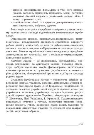 y
y широке використання фольклору в усіх його жанрах
(казки, загадки, прислів’я, приказки, міфи, легенди),
народної пісенної творчості (колискові, народні пісні й
танці, хороводні ігри);
y
y ознайомлення дітей із народним декоративно-ужитко­
вим мистецтвом, побутом, одягом.
Реалізація програми передбачає створення у дошкільно-
му навчальному закладі відповідного розвивального середо­
вища.
Організацію ігрової, пізнавально-дослідницької, кому-
нікативної, продуктивної діяльності спроможна вирішити
робота дітей у міні-музеї, де педагог забезпечить створення
системи інтересів, зокрема вибір цікавих та значущих для ди-
тини тем. Модель музейно-освітнього середовища передбачає
застосування як художніх, так і соціально-середовищних,
діяльнісних засобів.
Художні засоби – це фотокартки, фотоальбоми, лис-
тівки, репродукції та оригінали картин, художня літера-
тура, добірки музичних творів (фольклорних, українських
композиторів-класиків, сучасних українських композито-
рів), діафільми, відеорепортажі про місто, країну та природу
рідного краю.
Соціально-середовищні засоби – охоплюють сімейне се-
редовище (звичаї, традиції, колекції домашнього музею); се-
редовище міні-музею групи ДНЗ (українські національні та
державні символи; український посуд; запорізьке козацтво;
українська вишивка; українська народна іграшка; репро-
дукції картин художників України; літературна спадщина
Т. Шевченка, Лесі Українки, І. Франка В. Сухомлинського),
національні куточки у групах, екологічна стежина (укра-
їнське подвір’я, город, вишневий садок тощо), художня та
пізнавальна література; іграшки та декорації для театралі-
зацій, українське вбрання.
19
 