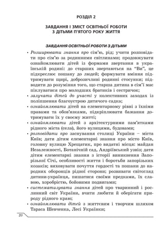 РОЗДІЛ 2
ЗАВДАННЯ І ЗМІСТ ОСВІТНЬОЇ РОБОТИ
З ДІТЬМИ П’ЯТОГО РОКУ ЖИТТЯ
ЗАВДАННЯ ОСВІТНЬОЇ РОБОТИ З ДІТЬМИ
y
y Розширювати знання про сім’ю, рід; учити розповіда-
ти про сім’ю за родинними світлинами; продовжувати
ознайомлювати дітей із формами звертання в укра-
їнській родині: до старших звертаються на “Ви”, це
підкреслює пошану до людей; формувати вміння під-
тримувати щирі, доброзичливі родинні стосунки; під-
водити до розуміння того, що старша дитина в сім’ї має
піклуватися про молодших братиків і сестричок;
y
y залучати дітей до участі у колективних заходах із
поліпшення благоустрою дитячого садка;
y
y ознайомлювати дітей на елементарному рівні з їхніми
правами та обов’язками, підкріплювати бажання до-
тримувати їх у своєму житті;
y
y ознайомлювати дітей з архітектурними пам’ятками
рідного міста (села), його вулицями, будовами;
y
y розповідати про заснування столиці України – міста
Київ; дати дітям елементарні знання про місто Київ,
головну вулицю Хрещатик, про видатні місця: майдан
Незалежності, Ботанічній сад, Андріївський узвіз; дати
дітям елементарні знання з історії виникнення Запо-
різької Січі, особливості життя і боротьби запорізьких
козаків; виховувати почуття гордості та пошани до на-
родних оборонців рідної сторони; розвивати світогляд
дитини-українця, пишатися своїми предками, їх сла-
вою, хоробрістю, бойовими подвигами;
y
y систематизувати знання дітей про тваринний і рос-
линний світ України, вчити любити й оберігати при-
роду рідного краю;
y
y ознайомлювати дітей з життєвим і творчим шляхом
Тараса Шевченка, Лесі Українки;
20
 