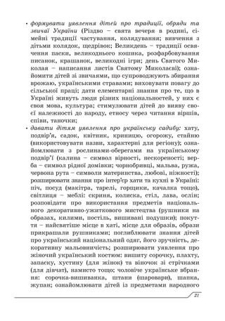 y
y формувати уявлення дітей про традиції, обряди та
звичаї України (Різдво – свята вечеря в родині, сі-
мейні традиції частування, колядування; вивчення з
дітьми колядок, щедрівок; Великдень – традиції освя-
чення паски, великоднього кошика, розфарбовування
писанок, крашанок, великодні ігри; день Святого Ми-
колая  – написання листів Святому Миколаєві); озна-
йомити дітей зі звичаями, що супроводжують збирання
врожаю, українськими стравами; виховувати повагу до
сільської праці; дати елементарні знання про те, що в
Україні живуть люди різних національностей, у них є
своя мова, культура; стимулювати дітей до вияву сво-
єї належності до народу, етносу через читання віршів,
співи, таночки;
y
y давати дітям уявлення про українську садибу: хату,
подвір’я, садок, квітник, криницю, огорожу, стайню
(використовувати назви, характерні для регіону); озна-
йомлювати з рослинами-оберегами на українському
подвір’ї (калина – символ вірності, нескореності; вер-
ба – символ рідної домівки; чорнобривці, мальва, ружа,
червона рута – символи материнства, любові, ніжн­
ості);
розширювати знання про інтер’єр хати та кухні в Україні:
піч, посуд (макітра, тарелі, горщики, качалка тощо),
світлиця – меблі: скриня, колиска, стіл, лава, ослін;
розповідати про використання предметів національ-
ного декоративно-ужиткового мистецтва (рушники на
образах, килими, постіль, вишивані подушки); покут-
тя – найсвятіше місце в хаті, місце для образів, образи
прикрашали рушниками; поглиблювати знан­
ня дітей
про український національний одяг, його зручність, де-
коративну мальовничість; розширювати уявлення про
жіночий український костюм: вишиту сорочку, плахту,
запаску, хустину (для жінок) та віночок зі стрічками
(для дівчат), намисто тощо; чоловіче українське вбран-
ня: сорочка-вишиванка, штани (шаровари), шапка,
жупан; ознайомлювати дітей із предметами народного
21
 