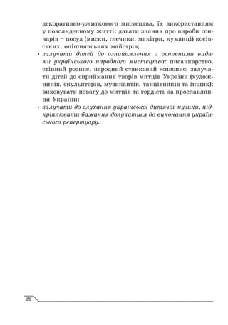 декоративно-ужиткового мистецтва, їх використанням
у повсякденному житті; давати знання про вироби гон-
чарів – посуд (миски, глечики, макітри, куманці) косів-
ських, опішнянських майстрів;
y
y залучати дітей до ознайомлення з основними вида-
ми українського народного мистецтва: писанкарство,
стінний розпис, народний станковий живопис; залуча-
ти дітей до сприймання творів митців України (худож-
ників, скульпторів, музикантів, танцівників та інших);
виховувати повагу до митців та гордість за прославлян-
ня України;
y
y залучати до слухання української дитячої музики, під-
кріплювати бажання долучатися до виконання україн-
ського репертуару.
22
 