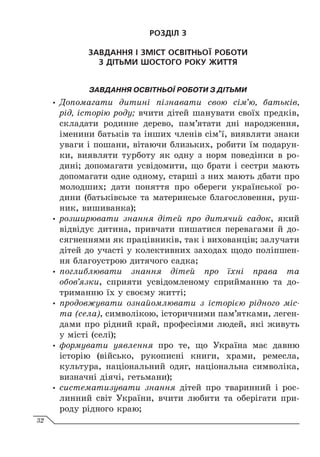 РОЗДІЛ 3
ЗАВДАННЯ І ЗМІСТ ОСВІТНЬОЇ РОБОТИ
З ДІТЬМИ ШОСТОГО РОКУ ЖИТТЯ
ЗАВДАННЯ ОСВІТНЬОЇ РОБОТИ З ДІТЬМИ
y
y Допомагати дитині пізнавати свою сім’ю, батьків,
рід, історію роду; вчити дітей шанувати своїх предків,
складати родинне дерево, пам’ятати дні народження,
іменини батьків та інших членів сім’ї, виявляти знаки
уваги і пошани, вітаючи близьких, робити їм подарун-
ки, виявляти турботу як одну з норм поведінки в ро-
дині; допомагати усвідомити, що брати і сестри мають
допомагати одне одному, старші з них мають дбати про
молодших; дати поняття про обереги української ро-
дини (батьківське та материнське благословення, руш-
ник, вишиванка);
y
y розширювати знання дітей про дитячий садок, який
відвідує дитина, привчати пишатися перевагами й до-
сягненнями як працівників, так і вихованців; залучати
дітей до участі у колективних заходах щодо поліпшен-
ня благоустрою дитячого садка;
y
y поглиблювати знання дітей про їхні права та
обов’язки, сприяти усвідомленому сприйманню та до-
триманню їх у своєму житті;
y
y продовжувати ознайомлювати з історією рідного міс-
та (села), символікою, історичними пам’ятками, леген-
дами про рідний край, професіями людей, які живуть
у місті (селі);
y
y формувати уявлення про те, що Україна має давню
історію (військо, рукописні книги, храми, ремесла,
культура, національний одяг, національна символіка,
визначні діячі, гетьмани);
y
y систематизувати знання дітей про тваринний і рос-
линний світ України, вчити любити та оберігати при-
роду рідного краю;
32
 