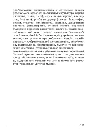 y
y продовжувати ознайомлювати з основними видами
українського народного мистецтва: скульптура (вироби
з каменю, глини, тіста), кераміка (гончарство, кахляр-
ство, іграшки), різьба по дереву (пласка, барельєфна,
повна), ткацтво, килимарство, вишивка, декоративна
пластика (писанкарство, стінний розпис, народний
станковий живопис; виховувати повагу до людей твор-
чої праці, чиї руки у народі називають “золотими”;
ознайомити дітей із багатством видів українського мис-
тецтва; дати уявлення про особливості жанрів і засобів
виразності (зображувальне і фотомистецтво, телебачен-
ня, театральне та кіномистецтво, музичне та хореогра-
фічне мистецтво, естрадно-циркове мистецтво);
y
y ознайомлювати дітей з різними жанрами української
дитячої музики, композиторами, які пишуть музику
для дітей; залучати до музичної виконавської діяльнос-
ті, підтримувати бажання обирати й виконувати репер-
туар української дитячої музики.
35
 