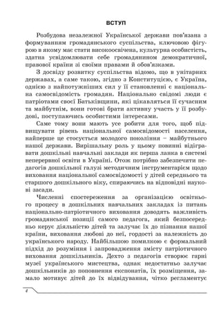 ВСТУП
Розбудова незалежної Української держави пов’язана з
формуванням громадянського суспільства, ключовою фігу-
рою в якому має стати високоосвічена, культурна особистість,
здатна усвідомлювати себе громадянином демократичної,
правової країни зі своїми правами й обов’язками.
З досвіду розвитку суспільства відомо, що в унітарних
державах, а саме такою, згідно з Конституцією, є Україна,
однією з найпотужніших сил у її становленні є національ-
на самосвідомість громадян. Національно свідомі люди є
патріотами своєї Батьківщини, які цікавляться її сучасним
та майбутнім, вони готові брати активну участь у її розбу-
дові, поступаючись особистими інтересами.
Саме тому вони мають усе робити для того, щоб під-
вищувати рівень національної самосвідомості населення,
найперше це стосується молодого покоління – майбутнього
нашої держави. Вирішальну роль у цьому повинні відігра-
вати дошкільні навчальні заклади як перша ланка в системі
неперервної освіти в Україні. Отож потрібно забезпечити пе-
дагогів дошкільної галузі методичним інструментарієм щодо
виховання національної самосвідомості у дітей середнього та
старшого дошкільного віку, спираючись на відповідні науко-
ві засади.
Численні спостереження за організацією освітньо-
го процесу в дошкільних навчальних закладах із питань
національ­
но-патріотичного виховання доводять важливість
громадянської позиції самого педагога, який безпосеред-
ньо керує діяльністю дітей та залучає їх до пізнання нашої
країни, виховання любові до неї, гордості за належність до
українського народу. Найбільшою помилкою є формальний
підхід до розуміння і запровадження змісту патріотичного
виховання дошкільників. Дехто з педагогів створює гарні
музеї українського мистецтва, однак недостатньо залучає
дошкільників до поповнення експонатів, їх розміщення, за-
мало мотивує дітей до їх відвідування, чітко регламентує
4
 