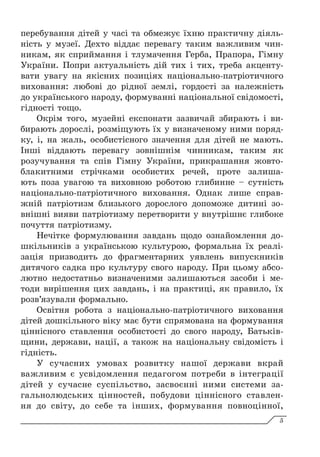 перебування дітей у часі та обмежує їхню практичну діяль-
ність у музеї. Дехто віддає перевагу таким важливим чин-
никам, як сприймання і тлумачення Герба, Прапора, Гімну
України. Попри актуальність дій тих і тих, треба акценту-
вати увагу на якісних позиціях національно-патріотичного
виховання: любові до рідної землі, гордості за належність
до українського народу, формуванні національної свідомості,
гідності тощо.
Окрім того, музейні експонати зазвичай збирають і ви-
бирають дорослі, розміщують їх у визначеному ними поряд-
ку, і, на жаль, особистісного значення для дітей не мають.
Інші віддають перевагу зовнішнім чинникам, таким як
розучування та спів Гімну України, прикрашання жовто-
блакитними стрічками особистих речей, проте залиша-
ють поза увагою та виховною роботою глибинне – сутність
національно-патріотичного виховання. Однак лише справ-
жній патріотизм близького дорослого допоможе дитині зо-
внішні вияви патріотизму перетворити у внутрішнє глибоке
почуття патріотизму.
Нечітке формулювання завдань щодо ознайомлення до-
шкільників з українською культурою, формальна їх реалі-
зація призводить до фрагментарних уявлень випускників
дитячого садка про культуру свого народу. При цьому абсо-
лютно недостатньо визначеними залишаються засоби і ме-
тоди вирішення цих завдань, і на практиці, як правило, їх
розв’язували формально.
Освітня робота з національно-патріотичного виховання
дітей дошкільного віку має бути спрямована на формування
ціннісного ставлення особистості до свого народу, Батьків-
щини, держави, нації, а також на національну свідомість і
гідність.
У сучасних умовах розвитку нашої держави вкрай
важливим є усвідомлення педагогом потреби в інтеграції
дітей у сучасне суспільство, засвоєнні ними системи за-
гальнолюдських цінностей, побудови ціннісного ставлен-
ня до світу, до себе та інших, формування повноцінної,
5
 