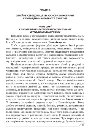 РОЗДІЛ 5
СІМЕЙНЕ СЕРЕДОВИЩЕ ЯК ОСНОВА ВИХОВАННЯ
ГРОМАДЯНИНА-ПАТРІОТА УКРАЇНИ
РОЛЬ СІМ’Ї
У НАЦІОНАЛЬНО-ПАТРІОТИЧНОМУ ВИХОВАННІ
ДІТЕЙ ДОШКІЛЬНОГО ВІКУ
Важлива роль у формуванні патріотизму належить сім’ї.
Батьки є першими вихователями дитини дошкільного віку.
Із сім’ї для дитини починається Батьківщина.
Сім’я в доступних формах дбає про гармонійний розви-
ток дитини, опікується її розумовим, моральним, естетич-
ним і фізичним вихованням. Метою родинного виховання
загалом є формування всебічно і гармонійно розвиненої осо-
бистості, вироблення в неї таких якостей, які допомагати-
муть гідно долати життєві труднощі та перешкоди.
Національно-патріотичне виховання дітей у родині –
складний і суперечливий процес, на який впливають різні
чинники: матеріально-економічна забезпеченість, соціаль­
ний стан та рівень освіти батьків, місце проживання
(місто, село), звичаї і традиції в родині, кількість членів
родини, ставлення до дітей тощо. Метою національно-
патріотичного виховання, як складника виховання у роди-
ні, є виховання любові до землі, де народилась і виросла
людина, до рідного краю, міста (села), вулиці, тобто до бать-
ківщини; гордості за здобутки свого народу, своєї родини, а
також гордості за минуле і сьогодення своїх співвітчизни-
ків; прагнення захищати інтереси родини та Батьківщини.
У певному розумінні родина – це і є Батьківщина. Тому
любов до своєї родини, матері, батька, родичів, дотримання
духовно-культурних традицій, які вони сформували, – це
ніщо інше, як вияв патріотизму, саме того його складника,
що формується у родинних стосунках. У цьому розумінні
взаємини у родині є для дитини ідеалом. Тут народжують-
ся патріотичні почуття, виховується повага до батьків і свого
59
 