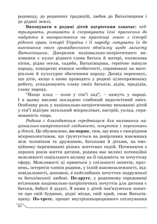 родоводу, до родинних традицій, любов до Батьківщини і
до рідної землі.
Виховувати в родині дітей патріотами означає: під-
тримувати, розвивати й скеровувати їхні прагнення до
набуття й використання на практиці знань з історії
рідного краю, історії України і її народу; готувати їх до
виконання свого громадянського обов’язку щодо захисту
Батьківщини. Джерелом національно-патріотичного ви-
ховання є культ рідного слова батька й матері, колискова
пісня, рідна оселя, садиба, Батьківщина, героїчне минуле
народу, конкретні вчинки особистості, спрямовані на мате-
ріальне й культурне збагачення народу. Досвід переконує,
що діти, якщо з ними проводять у родині цілеспрямовану
роботу, успадковують славу своїх батьків, дідів, прадідів,
славу народу.
“Нащо клад – коли у сім’ї лад”, – кажуть у народі.
І в цьому вислові закладено глибокий педагогічний зміст.
Особливу роль у національно-патріотичному вихованні дітей
у сім’ї відіграє загальний мікроклімат, настрій, уклад, спря-
мованість тощо.
Родина є благодатним середовищем для виховання на­
ціонально-патріотичної свідомості, почуттів і переконань
у дітей. Це обумовлено, по-перше, тим, що вона є своєрідним
мікроколективом, що ґрунтується на довірливих взаєминах
між чоловіком та дружиною, батьками й дітьми, на емо-
ційному переживанні різних життєвих подій. Починаючи з
перших років життя дитини, родина має великі потенційні
можливості соціального впливу на її свідомість та почуттєву
сферу. Можливості ці криються у спільності запитів, праг-
нень, інтересів членів родини, у їхній взаємозалежності, від-
повідальності, допомозі, в найглибших почуттях подружньої
та батьківської любові. По-друге, у родинному середовищі
втіленням національно-патріотичних почуттів для дитини є
батьки, бабусі й дідусі. З ними у дітей пов’язуються понят-
тя про свій будинок, рідні місця, свій край, свою Батьків-
щину. По-третє, процес внутрішньородинного спілкування
60
 