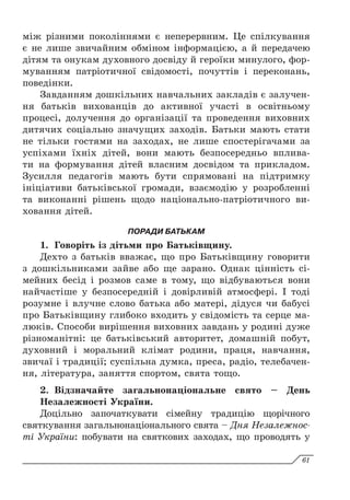 між різними поколіннями є неперервним. Це спілкування
є не лише звичайним обміном інформацією, а й передачею
дітям та онукам духовного досвіду й героїки минулого, фор-
муванням патріотичної свідомості, почуттів і переконань,
поведінки.
Завданням дошкільних навчальних закладів є залучен­
ня батьків вихованців до активної участі в освітньому
процесі, долучення до організації та проведення виховних
дитячих соціально значущих заходів. Батьки мають стати
не тільки гостями на заходах, не лише спостерігачами за
успіхами їхніх дітей, вони мають безпосередньо вплива-
ти на формування дітей власним досвідом та прикладом.
Зусилля педагогів мають бути спрямовані на підтримку
ініціативи батьківської громади, взаємодію у розробленні
та виконанні рішень щодо національно-патріотичного ви-
ховання дітей.
ПОРАДИ БАТЬКАМ
1.	 Говоріть із дітьми про Батьківщину.
Дехто з батьків вважає, що про Батьківщину говорити
з дошкільниками зайве або ще зарано. Однак цінність сі-
мейних бесід і розмов саме в тому, що відбуваються вони
найчастіше у безпосередній і довірливій атмосфері. І тоді
розумне і влучне слово батька або матері, дідуся чи бабусі
про Батьківщину глибоко входить у свідомість та серце ма-
люків. Способи вирішення виховних завдань у родині дуже
різноманітні: це батьківський авторитет, домашній побут,
духовний і моральний клімат родини, праця, навчання,
звичаї і традиції; су­
спільна думка, преса, радіо, телебачен-
ня, література, заняття спортом, свята тощо.
2.	 Відзначайте загальнонаціональне свято – День
Незалежності України.
Доцільно започаткувати сімейну традицію щорічного
святкування загальнонаціонального свята – Дня Незалежнос-
ті України: побувати на святкових заходах, що проводять у
61
 
