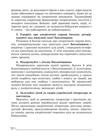рідному місті, за можливості брати в них участь, переглянути
запис військового параду чи святкового концерту. Адже всі ці
заходи спрямовані на патріотичне виховання. Традиційний
їх перегляд сприятиме формуванню патріотичних почуттів у
молодого покоління. Бажано, щоб державні свята, події, іс-
торичні дати, як і родинні, не залишали байдужим жодного з
її членів – від найстаршого до наймолодшого.
3.	 Говоріть про патріотичні справи батьків, розмір­
ковуйте над минулим своєї Батьківщини.
Розповіді й бесіди-спогади про патріотичні справи бать-
ків, розмірковування над минулим своєї Батьківщини є
водночас і уроками мужності для дітей, і передачею естафе-
ти від покоління до покоління. У такі хвилини діти почува-
ються єдиним цілим, невіддільним від героїчного минулого
своїх предків.
4.	 Подорожуйте з дітьми Батьківщиною.
Подорожуючи дорогами нашої країни, батьки й діти
безпосередньо знайомляться з Батьківщиною, її культурою,
минулим і сьогоденням, відвідують меморіальні комплекси,
які своєю емоційною силою впливу пробуджують у серцях
дітей скорботу про полеглих, любов і повагу до людей, що
вибороли для них свободу і незалежність. За правильної
позиції батьків такі подорожі можуть відіграти неоціненну
роль у патріотичному вихованні дітей.
5.	 Залучайте дітей до творів української літератури та
мистецтва.
Прагніть, щоб за допомогою літератури і мистецтва ди-
тина якомога раніше перейнялася долею героїчних людей.
Після прочитання патріотичної літератури, розгляду репро-
дукцій, фільмів, прослуховування музики, пісень, перегля-
ду танців, вистав патріотичної тематики діти не залишаться
байдужими.
62
 