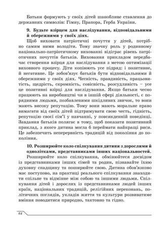 Батьки формують у своїх дітей шанобливе ставлення до
державних символів: Гімну, Прапора, Герба України.
9.	 Будьте взірцем для наслідування, відповідальними
й обережними у своїх діях.
Щоб виховати патріотичні почуття у дітей, потріб-
но самим ними володіти. Тому значну роль у родинному
національно-патріотичному вихованні відіграє рівень патрі-
отичних почуттів батьків. Виховання прикладом передба-
чає створення взірця для наслідування з метою оптимізації
виховного процесу. Діти копіюють усе підряд: і позитивне,
й негативне. Це зобов’язує батьків бути відповідальними й
обережними у своїх діях. Чесність, правдивість, працьови-
тість, щедрість, скромність, совісність, розсудливість – усе
це позитивні взірці для наслідування. Якщо батьки чесно
працюють на виробництві чи в іншій сфері діяльності, є по-
рядними людьми, позбавленими шкідливих звичок, то вони
мають високу репутацію. Тому вони мають моральне право
вимагати від своїх дітей підтримувати свою честь, гідність,
репутацію своєї сім’ї у навчанні, у повсякденній поведінці.
Завдання батьків полягає в тому, щоб показати позитивний
приклад, з якого дитина могла б переймати найкращі риси.
Це забезпечить неперервність традицій від покоління до по-
коління.
10.	Розширюйте коло спілкування дитини з дорослими й
однолітками, представниками інших національностей.
Розширюйте коло спілкування, обмінюйтеся досвідом
із представниками інших сімей та родин, пізнавайте їхню
духовну спадщину та поширюйте свою. Дитина обов’язково
має поступово, на практиці реального спілкування знаходи-
ти спільне та відмінне між собою та іншими людьми. Спіл-
кування дітей і дорослих із представниками людей інших
країн, національних традицій, релігійних переконань, по-
літичних поглядів, укладів життя та культури розвиватиме
вміння поводитися природно, тактовно та гідно.
64
 