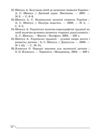 22.		
Шевчук А. Залучаємо дітей до музичних символів України /
А. С. Шевчук // Дитячий садок. Мистецтво. — 2007. —
№ 3. — С. 6–9.
23.	
	
Шевчук А. С. Національні музичні символи України /
А. С. Шевчук // Палітра педагога. — 2008. — № 4. —
С. 3–5.
24.	
	
Шевчук А. Українські музично-хореографічні традиції як
засіб музично-рухового розвитку старших дошкільників /
А. С. Шевчук. – Фастів : Поліфаст, 2005. – 332 с.
25.	
	
Шевчук А. Українські традиції – духовні опори життя і
розвитку дитини / А. С. Шевчук // Дошкілля. — 2008. —
№ 1 (5). — С. 10–15.
26.	
	
Яловська О. Народні перлини для маленької дитини /
О. О. Яловська. — Тернопіль : Мандрівець, 2013. — 408 c.
68
 