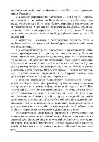 національно-свідомої особистості – майбутнього громадя-
нина України.
На думку українських науковців І. Беха та К. Чорної,
патріотизм – це любов до Батьківщини, українського на-
роду, турбота про її та своє благо, сприяння становленню
й утвердженню України як суверенної, правової, демокра-
тичної, соціальної держави, готовність відстояти її неза-
лежність, служити, захищати її, розділити свою долю з її
долею [2].
Патріотизм – складне і багатогранне поняття, один із
найважливіших компонентів індивідуального та суспільного
способу життя.
На особистісному рівні патріотизм є пріоритетною стій-
кою характеристикою людини, що виявляється у її свідо-
мості, моральних ідеалах та цінностях, у реальній поведінці
та вчинках. Це звичайний моральний стан життя людини.
Він виявляється не лише в незвичайних ситуаціях, а й у по-
всякденному виконанні своєї роботи, яка приносить користь
і людині, і суспільству. Отже, суб’єктом – носієм патріотиз-
му – є сама людина. Завдяки її творчій праці, любові, від-
даності розвивається почуття патріотизму.
Проблема виховання патріотизму надзвичайно багато-
аспектна через свою інтегративну функцію, тому однаково
значуща для всіх ланок освіти, починаючи з дошкільної. Па-
тріотичні почуття не з’являються самі по собі, це результат
довготривалого виховного впливу на людину. Національно-
патріотичне виховання дітей – дуже складний за своїм
характером процес, який потребує озброєння педагогів до-
шкільної галузі відповідним методичним інструментарієм і
усвідомлення ними потреби та важливості такої роботи саме
з дітьми середнього та старшого дошкільного віку.
Концептуальні положення програми ґрунтуються на
ключових засадах педагогічної науки й практики щодо важ-
ливості дошкільного віку у вихованні особистості, закладан-
ні основ фізичного, психічного, інтелектуального розвитку,
здобутті базових знань, умінь і навичок. Освітній процес має
6
 