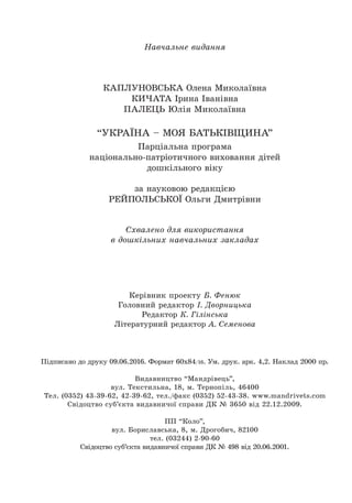Навчальне видання
КАПЛУНОВСЬКА Олена Миколаївна
КИЧАТА Ірина Іванівна
ПАЛЕЦЬ Юлія Миколаївна
“УКРАЇНА – МОЯ БАТЬКІВЩИНА”
Парціальна програма
національно-патріотичного виховання дітей
дошкільного віку
за науковою редакцією
РЕЙПОЛЬСЬКОЇ Ольги Дмитрівни
Схвалено для використання
в дошкільних навчальних закладах
Êåð³âíèê ïðîåêòó Á. Ôåíþê
Ãîëîâíèé ðåäàêòîð ². Äâîðíèöüêà
Редактор К. Гілінська
Літературний редактор А. Семенова
Ï³äïèñàíî äî äðóêó 09.06.2016. Ôîðìàò 60õ84/16. Óì. äðóê. àðê. 4,2. Íàêëàä 2000 ïð.
Âèäàâíèöòâî “Ìàíäð³âåöü”,
âóë. Òåêñòèëüíà, 18, ì. Òåðíîï³ëü, 46400
Òåë. (0352) 43-39-62, 42-39-62, òåë./ôàêñ (0352) 52-43-38. www.mandrivets.com
Ñâ³äîöòâî ñóá’ºêòà âèäàâíè÷î¿ ñïðàâè ÄÊ ¹ 3650 â³ä 22.12.2009.
ПП “Коло”,
âóë. Бориславська, 8, ì. Дрогобич, 82100
тел. (03244) 2-90-60
Сâ³äîöòâî cóá’ºêòà âèäàâíè÷î¿ ñïðàâè ÄÊ ¹ 498 â³ä 20.06.2001.
 