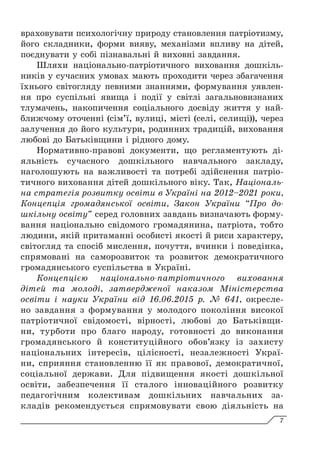 враховувати психологічну природу становлення патріотизму,
його складники, форми вияву, механізми впливу на дітей,
поєднувати у собі пізнавальні й виховні завдання.
Шляхи національно-патріотичного виховання дошкіль-
ників у сучасних умовах мають проходити через збагачення
їхнього світогляду певними знаннями, формування уявлен-
ня про суспільні явища і події у світлі загальновизнаних
тлумачень, накопичення соціального досвіду життя у най-
ближчому оточенні (сім’ї, вулиці, місті (селі, селищі)), через
залучення до його культури, родинних традицій, виховання
любові до Батьківщини і рідного дому.
Нормативно-правові документи, що регламентують ді-
яльність сучасного дошкільного навчального закладу,
наголошують на важливості та потребі здійснення патріо-
тичного виховання дітей дошкільного віку. Так, Національ-
на стратегія розвитку освіти в Україні на 2012–2021 роки,
Концепція громадянської освіти, Закон України “Про до-
шкільну освіту” серед головних завдань визначають форму-
вання національно свідомого громадянина, патріота, тобто
людини, якій притаманні особисті якості й риси характеру,
світогляд та спосіб мислення, почуття, вчинки і поведін­
ка,
спрямовані на саморозвиток та розвиток демократичного
громадянського суспільства в Україні.
Концепцією національно-патріотичного виховання
дітей та молоді, затвердженої наказом Міністерства
освіти і науки України від 16.06.2015 р. № 641, окресле-
но завдання з формування у молодого покоління високої
патріотичної свідомості, вірності, любові до Батьківщи-
ни, турботи про благо народу, готовності до виконання
громадянського й конституційного обов’язку із захисту
національних інте­
ресів, цілісності, незалежності Украї-
ни, сприяння становленню її як правової, демократичної,
соціальної держави. Для підвищення якості дошкільної
освіти, забезпечення її сталого інноваційного розвитку
педагогічним колективам дошкільних навчальних за-
кладів рекомендується спрямовувати свою діяльність на
7
 