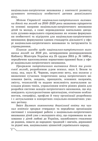 національно-патріотичне виховання у контексті розвитку
духовного потенціалу особистості дитини дошкільного
віку.
Метою Стратегії національно-патріотичного вихован-
ня дітей та молоді на 2016–2020 роки визначено пріоритети
та основні напрями національно-патріотичного виховання
дітей та молоді, а саме: впровадження навчальних дисци-
плін духовно-морального спрямування як основи формуван-
ня особистості та підґрунтя для національно-патріотичного
виховання; формування єдиних стандартів діяльності у сфе-
рі національно-патріотичного виховання та інструментів їх
упровадження.
Планом заходів щодо національно-патріотичного вихо-
вання молоді на 2016 рік, затвердженим розпорядженням
Кабінету Міністрів України від 25 грудня 2015 р. № 1400-р,
передбачено вдосконалення нормативно-правової бази у сфе-
рі національно-патріотичного виховання.
Програмою патріотичного виховання дітей та учнів-
ської молоді, розробленою д-ром психол. наук І. Бехом та
канд. пед. наук К. Чорною, окреслено мету, яка полягає у
визначенні сучасних теоретичних засад патріотичного ви-
ховання (мети, завдань, принципів, основних напрямів,
змісту, технологій) та надано можливість навчальним за-
кладам різних типів, управлінням освіти різних рівнів для
розробки системи заходів патріотичного виховання, що від-
повідають культурологічним орієнтаціям, етнічним особли-
востям, специфіці, профілю й типу організації розробника
і є актуальними в конкретних соціально-економічних умо-
вах регіону.
Зміст Базового компонента дошкільної освіти та чин-
них освітніх програм стверджує та передбачає організацію
системної і планомірної роботи з національно-патріотичного
виховання дітей уже з молодшого віку, що спрямована на ви-
ховання у дітей любові до України, шанобливого ставлення
до родини, поваги до народних традицій і звичаїв, державної
та рідної мов, національних цінностей українського народу.
8
 