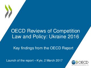 OECD Reviews of Competition
Law and Policy: Ukraine 2016
Launch of the report – Kyiv, 2 March 2017
Key findings from the OECD Report
 