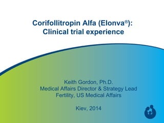 1
Corifollitropin Alfa (Elonva®
):
Clinical trial experience
Keith Gordon, Ph.D.
Medical Affairs Director & Strategy Lead
Fertility, US Medical Affairs
Kiev, 2014
 