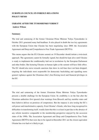 EUROPEAN COUNCIL ON FOREIGN RELATIONS
POLICY MEMO


UKRAINE AFTER THE TYMOSHENKO VERDICT
Andrew Wilson


Summary

The trial and sentencing of the former Ukrainian Prime Minister Yuliya Tymoshenko in
October 2011 generated many bad headlines. It also placed in doubt the two key agreements
with the European Union that Ukraine has been negotiating since 2008: the Association
Agreement and Deep and Comprehensive Free Trade Agreement (DCFTA).

This memo argues that the EU-Ukraine summit on 19 December should initiate a twin-track
approach. The agreements cannot be formally signed, but should be kept alive until Ukraine
is ready to implement the conditionality laid out in resolutions by the European Parliament
and other bodies. But lecturing Ukraine on human rights at the summit will have little effect.
The EU should also move towards sanctions that show its red lines have not been dropped;
targeting the individuals most responsible for democratic backsliding and signalling more
general vigilance against the Ukrainian elite’s free-flowing travel and financial privileges in
the EU.




The trial and sentencing of the former Ukrainian Prime Minister Yuliya Tymoshenko
presents a double challenge for the European Union. Its credibility is on the line after the
Ukrainian authorities first ignored clear warnings from Brussels and key member states and
then failed to deliver on promises of compromise. But the impasse is also testing the EU’s
soft power and transformative capacity. Even Ukraine’s friends, who have long recognised its
difficulties in transforming itself, would claim that this is at least in part due to the absence of
any reform incentive comparable to the membership perspective enjoyed by the accession
states of the 1990s. The Association Agreement and Deep and Comprehensive Free Trade
Agreement (DCFTA) that were due to be signed in December 2011 are the closest equivalent
Ukraine has ever had or is likely to get.


                                                 1
 