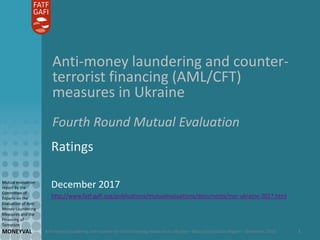 Anti-money laundering and counter-terrorist financing measures in Ukraine – Mutual Evaluation Report – December 2017
Mutual evaluation
report by the
Committee of
Experts on the
Evaluation of Anti-
Money Laundering
Measures and the
Financing of
Terrorism
MONEYVAL 1
Anti-money laundering and counter-
terrorist financing (AML/CFT)
measures in Ukraine
Fourth Round Mutual Evaluation
Ratings
December 2017
http://www.fatf-gafi.org/publications/mutualevaluations/documents/mer-ukraine-2017.html
 
