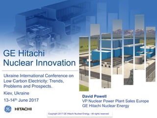 Copyright 2016 GE Hitachi Nuclear Energy- All rights reserved
GE Hitachi
Nuclear Innovation
David Powell
VP Nuclear Power Plant Sales Europe
GE Hitachi Nuclear Energy
Ukraine International Conference on
Low Carbon Electricity: Trends,
Problems and Prospects.
Kiev, Ukraine
13-14th June 2017
Copyright 2017 GE Hitachi Nuclear Energy - All rights reserved
 