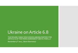 Ukraine onArticle 6.8
THE ROUND-TABLE DISCUSSION AMONG PARTIES FOR
ARTICLE 6 OFTHE PARIS AGREEMENT SBSTA ITEM 11 C
November 5th 2017 , Bonn (Germany)
 