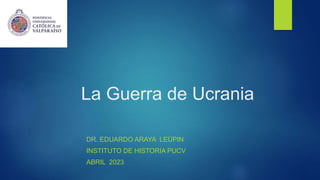 La Guerra de Ucrania
DR. EDUARDO ARAYA LEÜPIN
INSTITUTO DE HISTORIA PUCV
ABRIL 2023
 