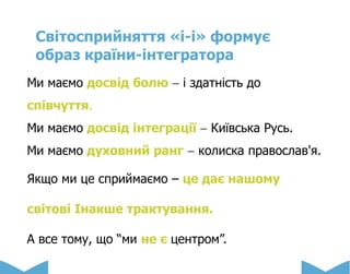 Світосприйняття «і-і» формує
образ країни-інтегратора
Ми маємо досвід болю  і здатність до
співчуття.
Ми маємо досвід інтеграції  Київська Русь.
Ми маємо духовний ранг  колиска православ'я.
Якщо ми це сприймаємо – це дає нашому
світові Інакше трактування.
А все тому, що “ми не є центром”.
 