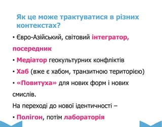 Як це може трактуватися в різних
контекстах?
• Євро-Азійський, світовий інтегратор,
посередник
• Медіатор геокультурних конфліктів
• Хаб (вже є хабом, транзитною територією)
• «Повитуха» для нових форм і нових
смислів.
На переході до нової ідентичності –
• Полігон, потім лабораторія
 